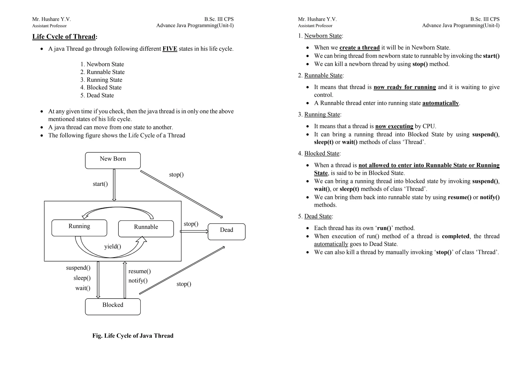 Mr. Hushare Y.V. B.Sc. III CPS
Assistant Professor Advance Java Programming(Unit-I)
Life Cycle of Thread:
 A java Thread go through following different FIVE states in his life cycle.
1. Newborn State
2. Runnable State
3. Running State
4. Blocked State
5. Dead State
 At any given time if you check, then the java thread is in only one the above
mentioned states of his life cycle.
 A java thread can move from one state to another.
 The following figure shows the Life Cycle of a Thread
Fig. Life Cycle of Java Thread
stop()
stop()
New Born
yield()
RunnableRunning
Blocked
Dead
start()
suspend()
sleep()
wait()
resume()
notify()
stop()
Mr. Hushare Y.V. B.Sc. III CPS
Assistant Professor Advance Java Programming(Unit-I)
1. Newborn State:
 When we create a thread it will be in Newborn State.
 We can bring thread from newborn state to runnable by invoking the start()
 We can kill a newborn thread by using stop() method.
2. Runnable State:
 It means that thread is now ready for running and it is waiting to give
control.
 A Runnable thread enter into running state automatically.
3. Running State:
 It means that a thread is now executing by CPU.
 It can bring a running thread into Blocked State by using suspend(),
sleep(t) or wait() methods of class ‘Thread’.
4. Blocked State:
 When a thread is not allowed to enter into Runnable State or Running
State, is said to be in Blocked State.
 We can bring a running thread into blocked state by invoking suspend(),
wait(), or sleep(t) methods of class ‘Thread’.
 We can bring them back into runnable state by using resume() or notify()
methods.
5. Dead State:
 Each thread has its own ‘run()’ method.
 When execution of run() method of a thread is completed, the thread
automatically goes to Dead State.
 We can also kill a thread by manually invoking ‘stop()’ of class ‘Thread’.
 