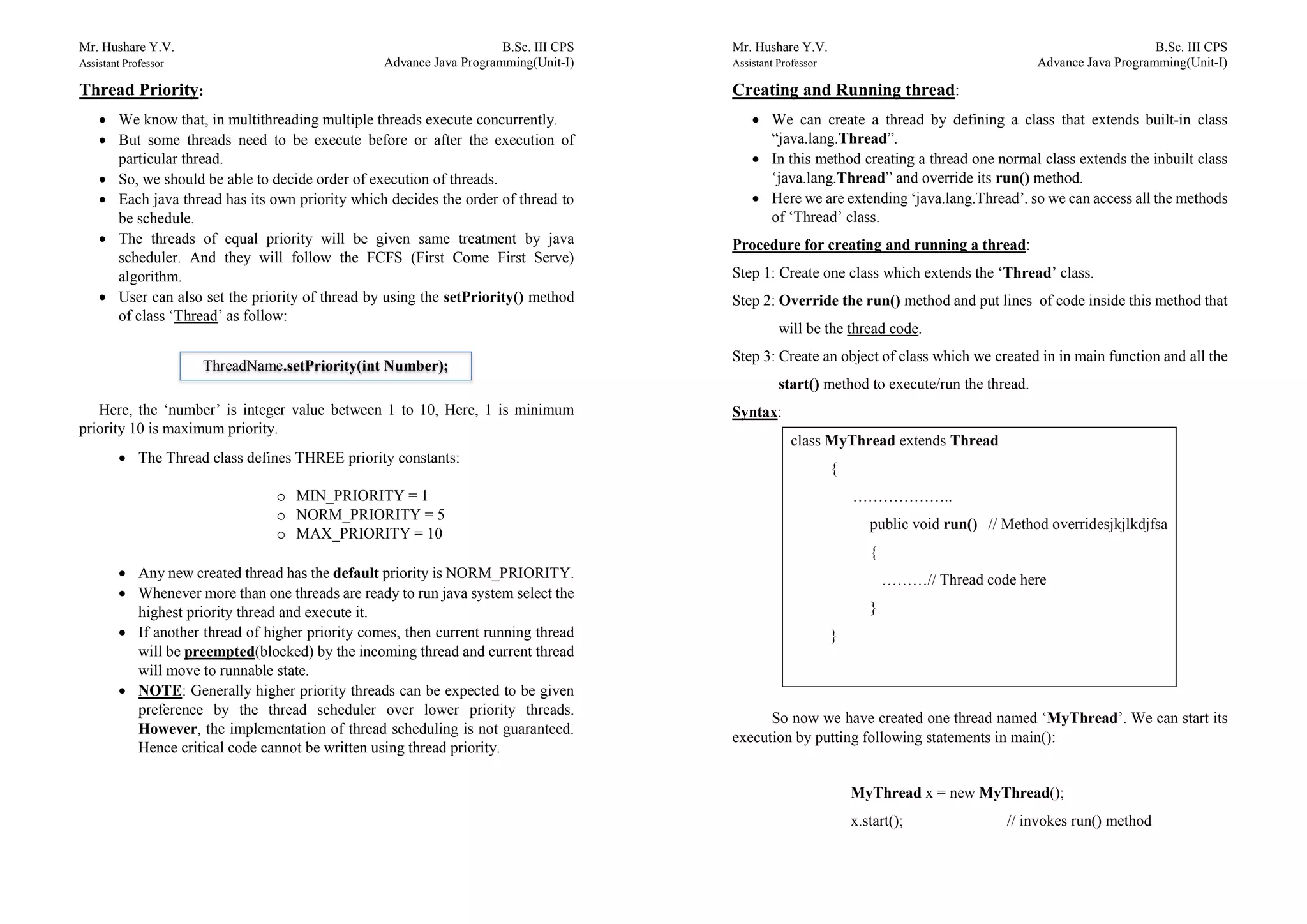 Mr. Hushare Y.V. B.Sc. III CPS
Assistant Professor Advance Java Programming(Unit-I)
Thread Priority:
 We know that, in multithreading multiple threads execute concurrently.
 But some threads need to be execute before or after the execution of
particular thread.
 So, we should be able to decide order of execution of threads.
 Each java thread has its own priority which decides the order of thread to
be schedule.
 The threads of equal priority will be given same treatment by java
scheduler. And they will follow the FCFS (First Come First Serve)
algorithm.
 User can also set the priority of thread by using the setPriority() method
of class ‘Thread’ as follow:
Here, the ‘number’ is integer value between 1 to 10, Here, 1 is minimum
priority 10 is maximum priority.
 The Thread class defines THREE priority constants:
o MIN_PRIORITY = 1
o NORM_PRIORITY = 5
o MAX_PRIORITY = 10
 Any new created thread has the default priority is NORM_PRIORITY.
 Whenever more than one threads are ready to run java system select the
highest priority thread and execute it.
 If another thread of higher priority comes, then current running thread
will be preempted(blocked) by the incoming thread and current thread
will move to runnable state.
 NOTE: Generally higher priority threads can be expected to be given
preference by the thread scheduler over lower priority threads.
However, the implementation of thread scheduling is not guaranteed.
Hence critical code cannot be written using thread priority.
ThreadName.setPriority(int Number);
Mr. Hushare Y.V. B.Sc. III CPS
Assistant Professor Advance Java Programming(Unit-I)
Creating and Running thread:
 We can create a thread by defining a class that extends built-in class
“java.lang.Thread”.
 In this method creating a thread one normal class extends the inbuilt class
‘java.lang.Thread” and override its run() method.
 Here we are extending ‘java.lang.Thread’. so we can access all the methods
of ‘Thread’ class.
Procedure for creating and running a thread:
Step 1: Create one class which extends the ‘Thread’ class.
Step 2: Override the run() method and put lines of code inside this method that
will be the thread code.
Step 3: Create an object of class which we created in in main function and all the
start() method to execute/run the thread.
Syntax:
So now we have created one thread named ‘MyThread’. We can start its
execution by putting following statements in main():
MyThread x = new MyThread();
x.start(); // invokes run() method
class MyThread extends Thread
{
………………..
public void run() // Method overridesjkjlkdjfsa
{
………// Thread code here
}
}
 