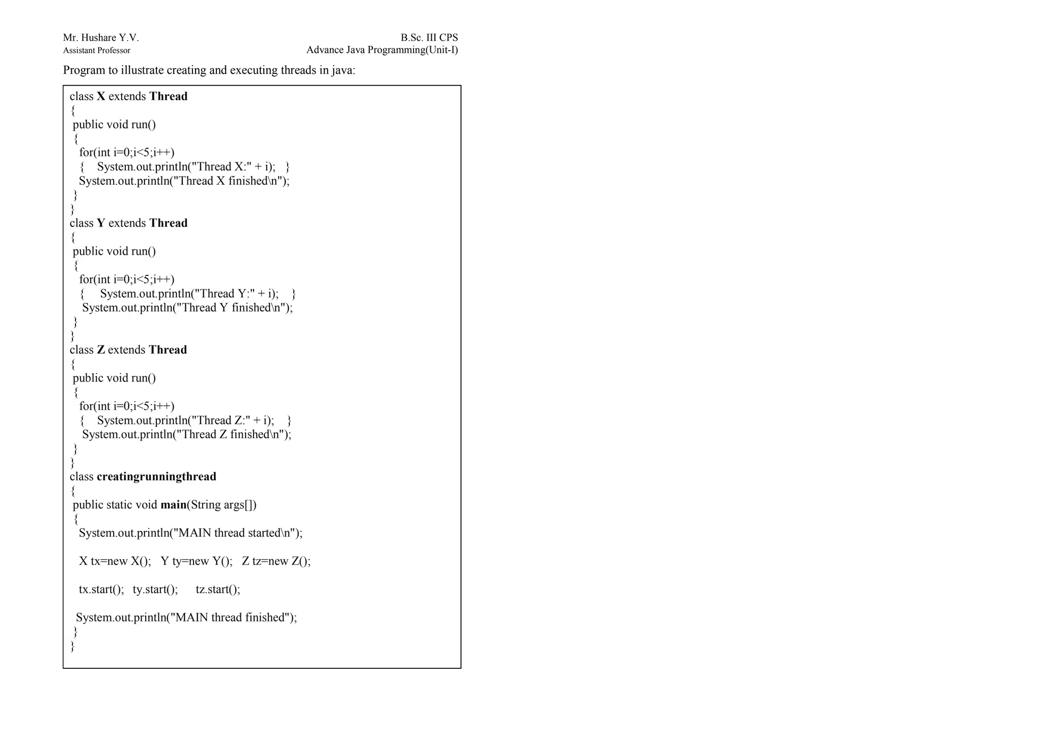 Mr. Hushare Y.V. B.Sc. III CPS
Assistant Professor Advance Java Programming(Unit-I)
Program to illustrate creating and executing threads in java:
class X extends Thread
{
public void run()
{
for(int i=0;i<5;i++)
{ System.out.println("Thread X:" + i); }
System.out.println("Thread X finishedn");
}
}
class Y extends Thread
{
public void run()
{
for(int i=0;i<5;i++)
{ System.out.println("Thread Y:" + i); }
System.out.println("Thread Y finishedn");
}
}
class Z extends Thread
{
public void run()
{
for(int i=0;i<5;i++)
{ System.out.println("Thread Z:" + i); }
System.out.println("Thread Z finishedn");
}
}
class creatingrunningthread
{
public static void main(String args[])
{
System.out.println("MAIN thread startedn");
X tx=new X(); Y ty=new Y(); Z tz=new Z();
tx.start(); ty.start(); tz.start();
System.out.println("MAIN thread finished");
}
}
 