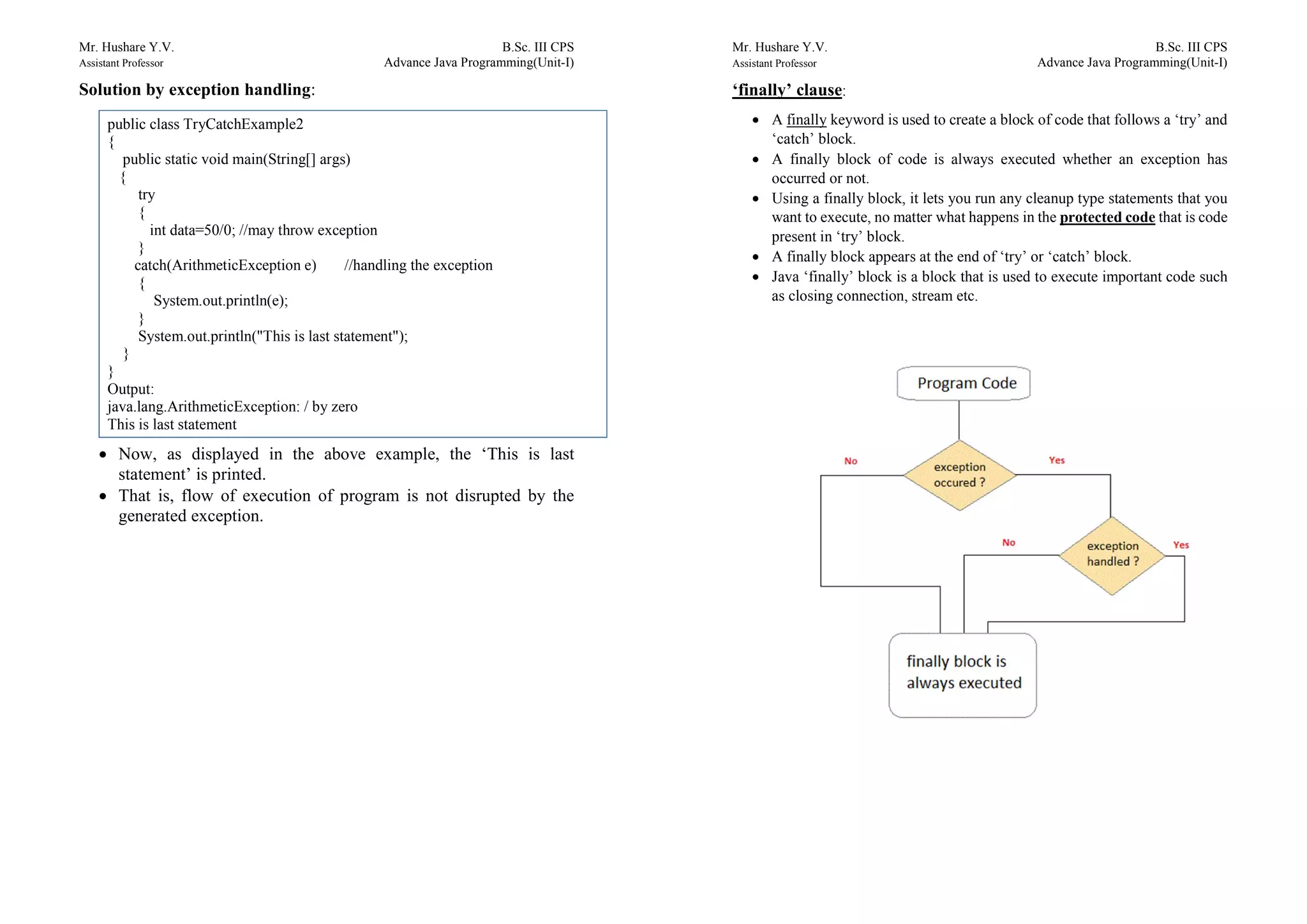 Mr. Hushare Y.V. B.Sc. III CPS
Assistant Professor Advance Java Programming(Unit-I)
Solution by exception handling:
 Now, as displayed in the above example, the ‘This is last
statement’ is printed.
 That is, flow of execution of program is not disrupted by the
generated exception.
public class TryCatchExample2
{
public static void main(String[] args)
{
try
{
int data=50/0; //may throw exception
}
catch(ArithmeticException e) //handling the exception
{
System.out.println(e);
}
System.out.println("This is last statement");
}
}
Output:
java.lang.ArithmeticException: / by zero
This is last statement
Mr. Hushare Y.V. B.Sc. III CPS
Assistant Professor Advance Java Programming(Unit-I)
‘finally’ clause:
 A finally keyword is used to create a block of code that follows a ‘try’ and
‘catch’ block.
 A finally block of code is always executed whether an exception has
occurred or not.
 Using a finally block, it lets you run any cleanup type statements that you
want to execute, no matter what happens in the protected code that is code
present in ‘try’ block.
 A finally block appears at the end of ‘try’ or ‘catch’ block.
 Java ‘finally’ block is a block that is used to execute important code such
as closing connection, stream etc.
 