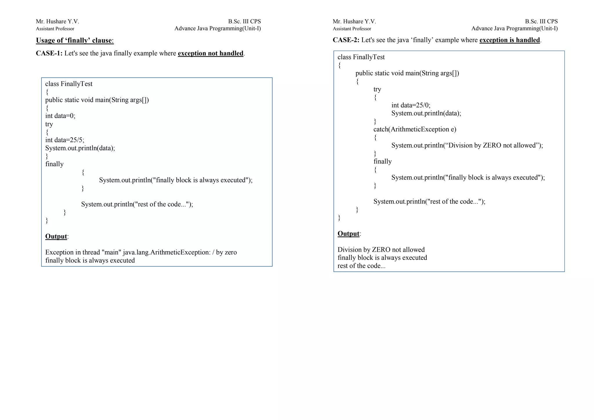 Mr. Hushare Y.V. B.Sc. III CPS
Assistant Professor Advance Java Programming(Unit-I)
Usage of ‘finally’ clause:
CASE-1: Let's see the java finally example where exception not handled.
class FinallyTest
{
public static void main(String args[])
{
int data=0;
try
{
int data=25/5;
System.out.println(data);
}
finally
{
System.out.println("finally block is always executed");
}
System.out.println("rest of the code...");
}
}
Output:
Exception in thread "main" java.lang.ArithmeticException: / by zero
finally block is always executed
Mr. Hushare Y.V. B.Sc. III CPS
Assistant Professor Advance Java Programming(Unit-I)
CASE-2: Let's see the java ‘finally’ example where exception is handled.
class FinallyTest
{
public static void main(String args[])
{
try
{
int data=25/0;
System.out.println(data);
}
catch(ArithmeticException e)
{
System.out.println(“Division by ZERO not allowed”);
}
finally
{
System.out.println("finally block is always executed");
}
System.out.println("rest of the code...");
}
}
Output:
Division by ZERO not allowed
finally block is always executed
rest of the code...
 