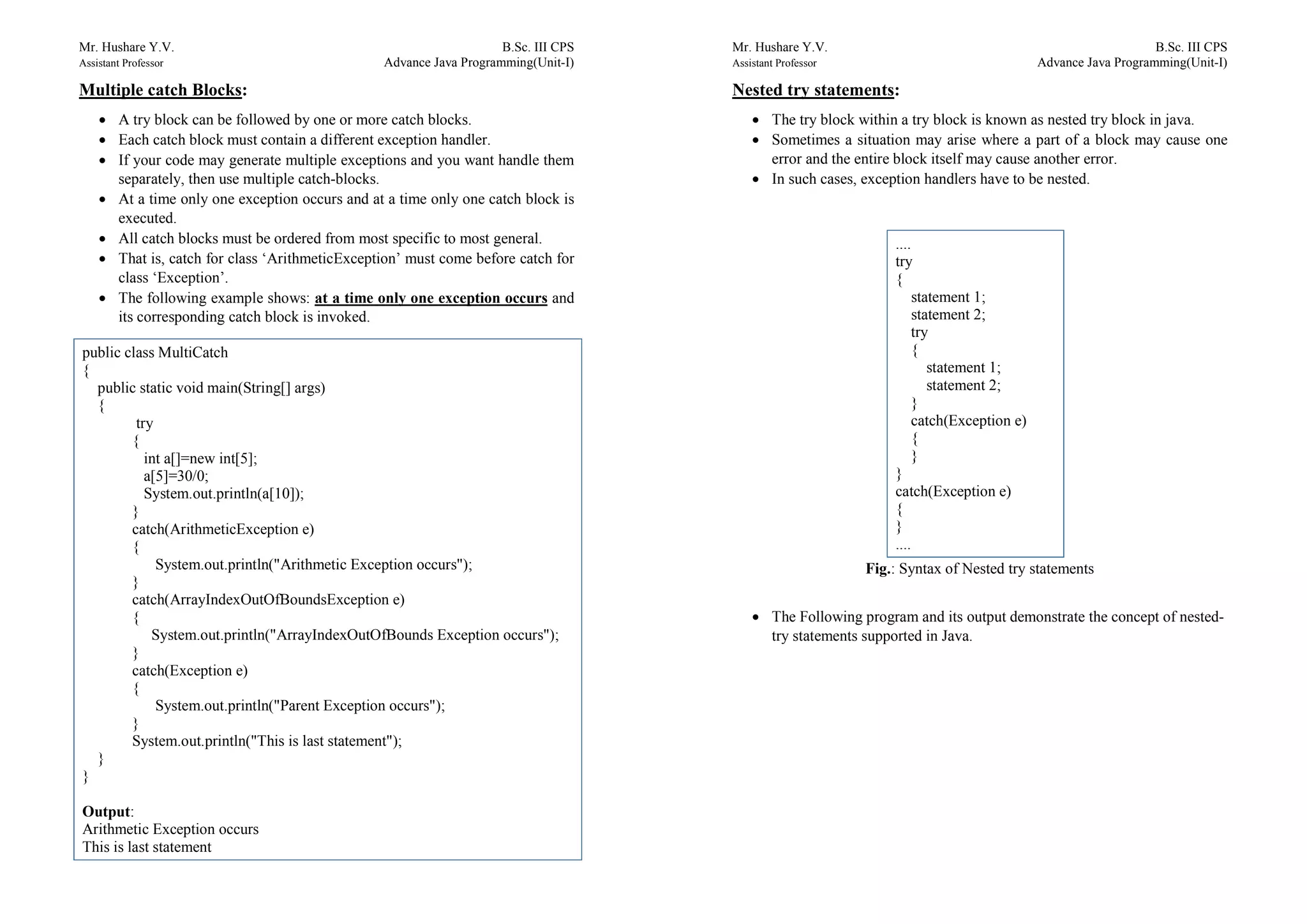 Mr. Hushare Y.V. B.Sc. III CPS
Assistant Professor Advance Java Programming(Unit-I)
Multiple catch Blocks:
 A try block can be followed by one or more catch blocks.
 Each catch block must contain a different exception handler.
 If your code may generate multiple exceptions and you want handle them
separately, then use multiple catch-blocks.
 At a time only one exception occurs and at a time only one catch block is
executed.
 All catch blocks must be ordered from most specific to most general.
 That is, catch for class ‘ArithmeticException’ must come before catch for
class ‘Exception’.
 The following example shows: at a time only one exception occurs and
its corresponding catch block is invoked.
public class MultiCatch
{
public static void main(String[] args)
{
try
{
int a[]=new int[5];
a[5]=30/0;
System.out.println(a[10]);
}
catch(ArithmeticException e)
{
System.out.println("Arithmetic Exception occurs");
}
catch(ArrayIndexOutOfBoundsException e)
{
System.out.println("ArrayIndexOutOfBounds Exception occurs");
}
catch(Exception e)
{
System.out.println("Parent Exception occurs");
}
System.out.println("This is last statement");
}
}
Output:
Arithmetic Exception occurs
This is last statement
Mr. Hushare Y.V. B.Sc. III CPS
Assistant Professor Advance Java Programming(Unit-I)
Nested try statements:
 The try block within a try block is known as nested try block in java.
 Sometimes a situation may arise where a part of a block may cause one
error and the entire block itself may cause another error.
 In such cases, exception handlers have to be nested.
Fig.: Syntax of Nested try statements
 The Following program and its output demonstrate the concept of nested-
try statements supported in Java.
....
try
{
statement 1;
statement 2;
try
{
statement 1;
statement 2;
}
catch(Exception e)
{
}
}
catch(Exception e)
{
}
....
 