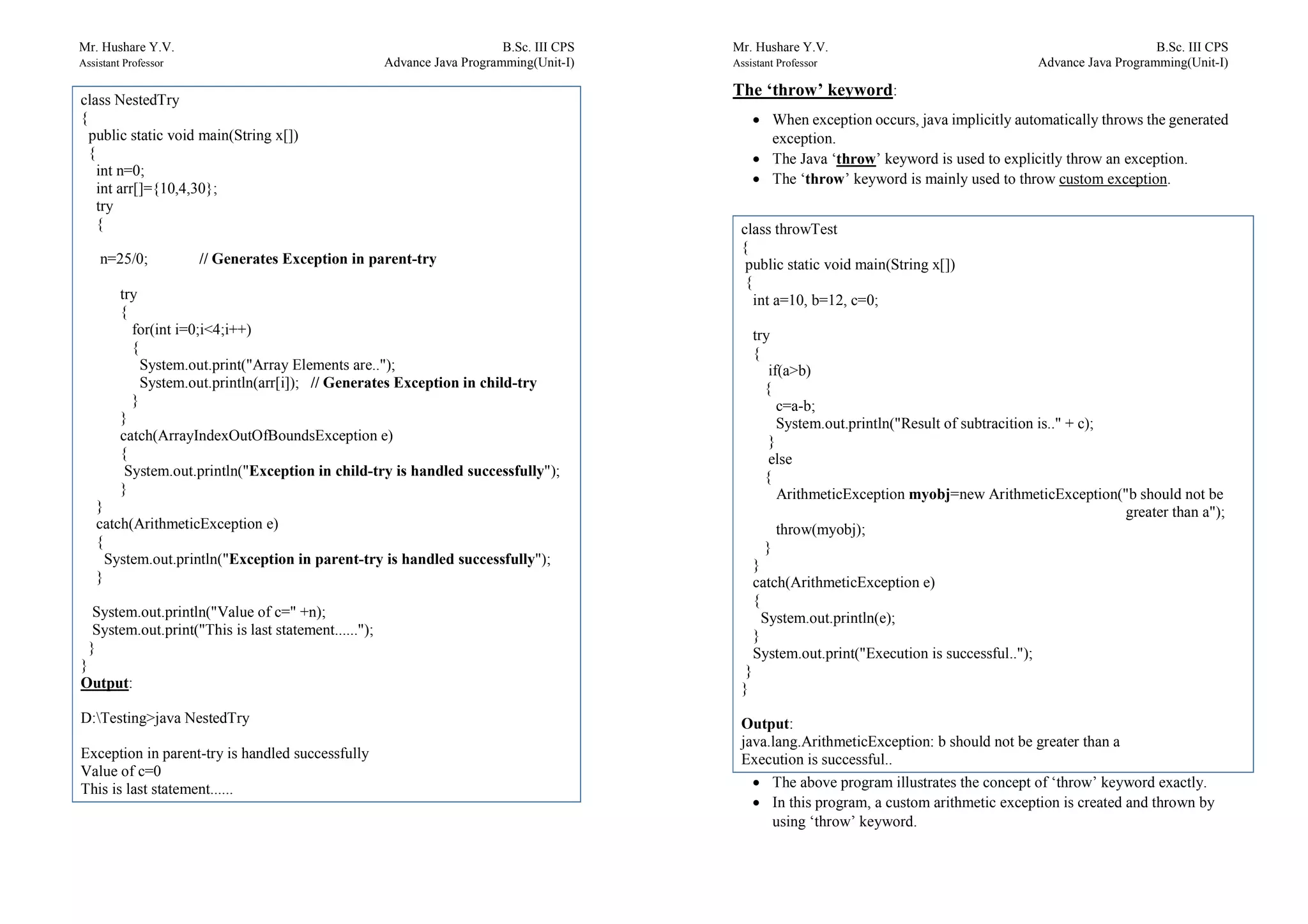 Mr. Hushare Y.V. B.Sc. III CPS
Assistant Professor Advance Java Programming(Unit-I)
class NestedTry
{
public static void main(String x[])
{
int n=0;
int arr[]={10,4,30};
try
{
n=25/0; // Generates Exception in parent-try
try
{
for(int i=0;i<4;i++)
{
System.out.print("Array Elements are..");
System.out.println(arr[i]); // Generates Exception in child-try
}
}
catch(ArrayIndexOutOfBoundsException e)
{
System.out.println("Exception in child-try is handled successfully");
}
}
catch(ArithmeticException e)
{
System.out.println("Exception in parent-try is handled successfully");
}
System.out.println("Value of c=" +n);
System.out.print("This is last statement......");
}
}
Output:
D:Testing>java NestedTry
Exception in parent-try is handled successfully
Value of c=0
This is last statement......
Mr. Hushare Y.V. B.Sc. III CPS
Assistant Professor Advance Java Programming(Unit-I)
The ‘throw’ keyword:
 When exception occurs, java implicitly automatically throws the generated
exception.
 The Java ‘throw’ keyword is used to explicitly throw an exception.
 The ‘throw’ keyword is mainly used to throw custom exception.
 The above program illustrates the concept of ‘throw’ keyword exactly.
 In this program, a custom arithmetic exception is created and thrown by
using ‘throw’ keyword.
class throwTest
{
public static void main(String x[])
{
int a=10, b=12, c=0;
try
{
if(a>b)
{
c=a-b;
System.out.println("Result of subtracition is.." + c);
}
else
{
ArithmeticException myobj=new ArithmeticException("b should not be
greater than a");
throw(myobj);
}
}
catch(ArithmeticException e)
{
System.out.println(e);
}
System.out.print("Execution is successful..");
}
}
Output:
java.lang.ArithmeticException: b should not be greater than a
Execution is successful..
 