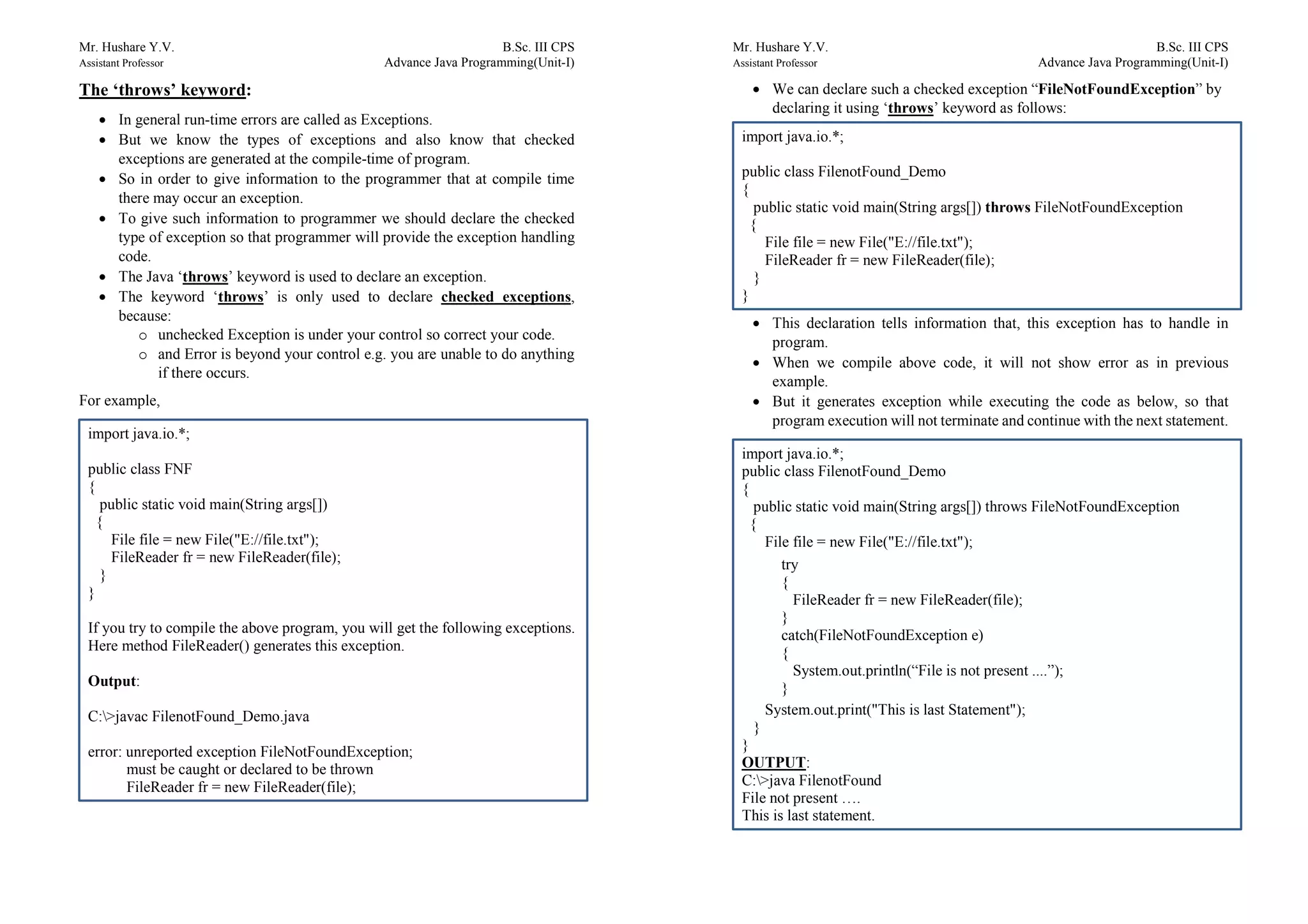 Mr. Hushare Y.V. B.Sc. III CPS
Assistant Professor Advance Java Programming(Unit-I)
The ‘throws’ keyword:
 In general run-time errors are called as Exceptions.
 But we know the types of exceptions and also know that checked
exceptions are generated at the compile-time of program.
 So in order to give information to the programmer that at compile time
there may occur an exception.
 To give such information to programmer we should declare the checked
type of exception so that programmer will provide the exception handling
code.
 The Java ‘throws’ keyword is used to declare an exception.
 The keyword ‘throws’ is only used to declare checked exceptions,
because:
o unchecked Exception is under your control so correct your code.
o and Error is beyond your control e.g. you are unable to do anything
if there occurs.
For example,
import java.io.*;
public class FNF
{
public static void main(String args[])
{
File file = new File("E://file.txt");
FileReader fr = new FileReader(file);
}
}
If you try to compile the above program, you will get the following exceptions.
Here method FileReader() generates this exception.
Output:
C:>javac FilenotFound_Demo.java
error: unreported exception FileNotFoundException;
must be caught or declared to be thrown
FileReader fr = new FileReader(file);
Mr. Hushare Y.V. B.Sc. III CPS
Assistant Professor Advance Java Programming(Unit-I)
 We can declare such a checked exception “FileNotFoundException” by
declaring it using ‘throws’ keyword as follows:
 This declaration tells information that, this exception has to handle in
program.
 When we compile above code, it will not show error as in previous
example.
 But it generates exception while executing the code as below, so that
program execution will not terminate and continue with the next statement.
import java.io.*;
public class FilenotFound_Demo
{
public static void main(String args[]) throws FileNotFoundException
{
File file = new File("E://file.txt");
FileReader fr = new FileReader(file);
}
}
import java.io.*;
public class FilenotFound_Demo
{
public static void main(String args[]) throws FileNotFoundException
{
File file = new File("E://file.txt");
try
{
FileReader fr = new FileReader(file);
}
catch(FileNotFoundException e)
{
System.out.println(“File is not present ....”);
}
System.out.print("This is last Statement");
}
}
OUTPUT:
C:>java FilenotFound
File not present ….
This is last statement.
 
