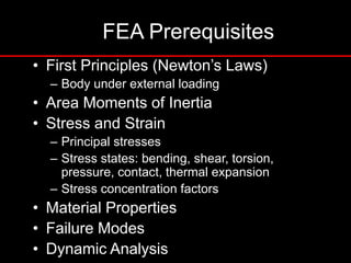 FEA Prerequisites
• First Principles (Newton’s Laws)
– Body under external loading
• Area Moments of Inertia
• Stress and Strain
– Principal stresses
– Stress states: bending, shear, torsion,
pressure, contact, thermal expansion
– Stress concentration factors
• Material Properties
• Failure Modes
• Dynamic Analysis
 