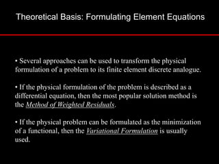 Theoretical Basis: Formulating Element Equations
• Several approaches can be used to transform the physical
formulation of a problem to its finite element discrete analogue.
• If the physical formulation of the problem is described as a
differential equation, then the most popular solution method is
the Method of Weighted Residuals.
• If the physical problem can be formulated as the minimization
of a functional, then the Variational Formulation is usually
used.
 