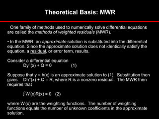 Theoretical Basis: MWR
• One family of methods used to numerically solve differential equations
are called the methods of weighted residuals (MWR).
• In the MWR, an approximate solution is substituted into the differential
equation. Since the approximate solution does not identically satisfy the
equation, a residual, or error term, results.
Consider a differential equation
Dy’’(x) + Q = 0 (1)
Suppose that y = h(x) is an approximate solution to (1). Substitution then
gives Dh’’(x) + Q = R, where R is a nonzero residual. The MWR then
requires that
Wi(x)R(x) = 0 (2)
where Wi(x) are the weighting functions. The number of weighting
functions equals the number of unknown coefficients in the approximate
solution.
 