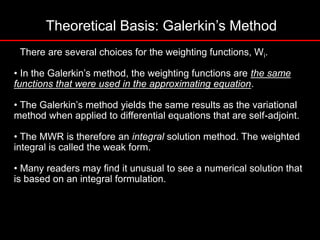 Theoretical Basis: Galerkin’s Method
• There are several choices for the weighting functions, Wi.
• In the Galerkin’s method, the weighting functions are the same
functions that were used in the approximating equation.
• The Galerkin’s method yields the same results as the variational
method when applied to differential equations that are self-adjoint.
• The MWR is therefore an integral solution method. The weighted
integral is called the weak form.
• Many readers may find it unusual to see a numerical solution that
is based on an integral formulation.
 