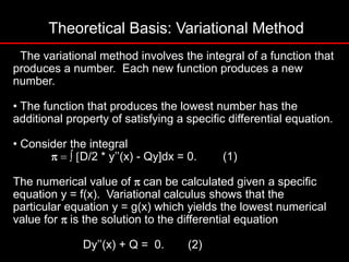 Theoretical Basis: Variational Method
• The variational method involves the integral of a function that
produces a number. Each new function produces a new
number.
• The function that produces the lowest number has the
additional property of satisfying a specific differential equation.
• Consider the integral
p D/2 * y’’(x) - Qy]dx = 0. (1)
The numerical value of pcan be calculated given a specific
equation y = f(x). Variational calculus shows that the
particular equation y = g(x) which yields the lowest numerical
value for pis the solution to the differential equation
Dy’’(x) + Q = 0. (2)
 