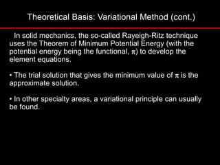 Theoretical Basis: Variational Method (cont.)
• In solid mechanics, the so-called Rayeigh-Ritz technique
uses the Theorem of Minimum Potential Energy (with the
potential energy being the functional, p) to develop the
element equations.
• The trial solution that gives the minimum value of pis the
approximate solution.
• In other specialty areas, a variational principle can usually
be found.
 