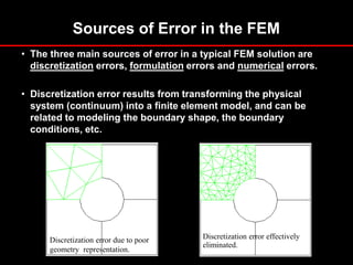 Sources of Error in the FEM
• The three main sources of error in a typical FEM solution are
discretization errors, formulation errors and numerical errors.
• Discretization error results from transforming the physical
system (continuum) into a finite element model, and can be
related to modeling the boundary shape, the boundary
conditions, etc.
Discretization error due to poor
geometry representation.
Discretization error effectively
eliminated.
 