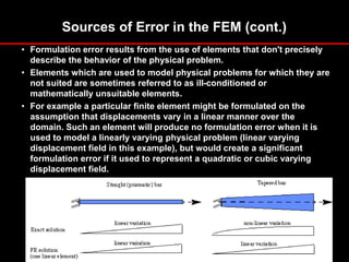 Sources of Error in the FEM (cont.)
• Formulation error results from the use of elements that don't precisely
describe the behavior of the physical problem.
• Elements which are used to model physical problems for which they are
not suited are sometimes referred to as ill-conditioned or
mathematically unsuitable elements.
• For example a particular finite element might be formulated on the
assumption that displacements vary in a linear manner over the
domain. Such an element will produce no formulation error when it is
used to model a linearly varying physical problem (linear varying
displacement field in this example), but would create a significant
formulation error if it used to represent a quadratic or cubic varying
displacement field.
 