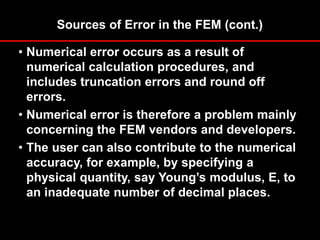 Sources of Error in the FEM (cont.)
• Numerical error occurs as a result of
numerical calculation procedures, and
includes truncation errors and round off
errors.
• Numerical error is therefore a problem mainly
concerning the FEM vendors and developers.
• The user can also contribute to the numerical
accuracy, for example, by specifying a
physical quantity, say Young’s modulus, E, to
an inadequate number of decimal places.
 