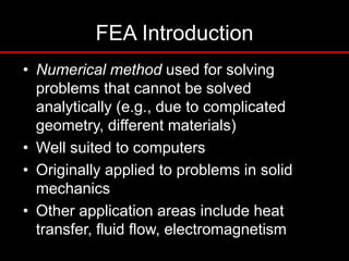 FEA Introduction
• Numerical method used for solving
problems that cannot be solved
analytically (e.g., due to complicated
geometry, different materials)
• Well suited to computers
• Originally applied to problems in solid
mechanics
• Other application areas include heat
transfer, fluid flow, electromagnetism
 