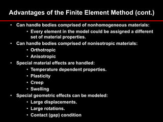 Advantages of the Finite Element Method (cont.)
• Can handle bodies comprised of nonhomogeneous materials:
• Every element in the model could be assigned a different
set of material properties.
• Can handle bodies comprised of nonisotropic materials:
• Orthotropic
• Anisotropic
• Special material effects are handled:
• Temperature dependent properties.
• Plasticity
• Creep
• Swelling
• Special geometric effects can be modeled:
• Large displacements.
• Large rotations.
• Contact (gap) condition.
 