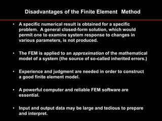 Disadvantages of the Finite Element Method
• A specific numerical result is obtained for a specific
problem. A general closed-form solution, which would
permit one to examine system response to changes in
various parameters, is not produced.
• The FEM is applied to an approximation of the mathematical
model of a system (the source of so-called inherited errors.)
• Experience and judgment are needed in order to construct
a good finite element model.
• A powerful computer and reliable FEM software are
essential.
• Input and output data may be large and tedious to prepare
and interpret.
 