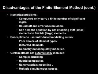 Disadvantages of the Finite Element Method (cont.)
• Numerical problems:
• Computers only carry a finite number of significant
digits.
• Round off and error accumulation.
• Can help the situation by not attaching stiff (small)
elements to flexible (large) elements.
• Susceptible to user-introduced modelling errors:
• Poor choice of element types.
• Distorted elements.
• Geometry not adequately modelled.
• Certain effects not automatically included:
• Complex Buckling
• Hybrid composites.
• Nanomaterials modelling .
• Multiple simultaneous causes.
 