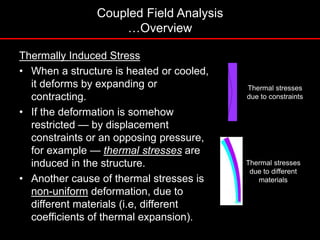 Thermally Induced Stress
• When a structure is heated or cooled,
it deforms by expanding or
contracting.
• If the deformation is somehow
restricted — by displacement
constraints or an opposing pressure,
for example — thermal stresses are
induced in the structure.
• Another cause of thermal stresses is
non-uniform deformation, due to
different materials (i.e, different
coefficients of thermal expansion).
Thermal stresses
due to constraints
Thermal stresses
due to different
materials
Coupled Field Analysis
…Overview
 