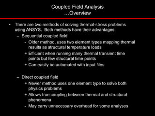 • There are two methods of solving thermal-stress problems
using ANSYS. Both methods have their advantages.
– Sequential coupled field
- Older method, uses two element types mapping thermal
results as structural temperature loads
+ Efficient when running many thermal transient time
points but few structural time points
+ Can easily be automated with input files
– Direct coupled field
+ Newer method uses one element type to solve both
physics problems
+ Allows true coupling between thermal and structural
phenomena
- May carry unnecessary overhead for some analyses
Coupled Field Analysis
…Overview
 