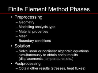 Finite Element Method Phases
• Preprocessing
– Geometry
– Modelling analysis type
– Material properties
– Mesh
– Boundary conditions
• Solution
– Solve linear or nonlinear algebraic equations
simultaneously to obtain nodal results
(displacements, temperatures etc.)
• Postprocessing
– Obtain other results (stresses, heat fluxes)
 