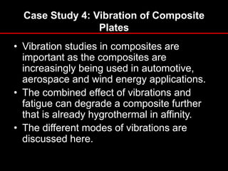 Case Study 4: Vibration of Composite
Plates
• Vibration studies in composites are
important as the composites are
increasingly being used in automotive,
aerospace and wind energy applications.
• The combined effect of vibrations and
fatigue can degrade a composite further
that is already hygrothermal in affinity.
• The different modes of vibrations are
discussed here.
 