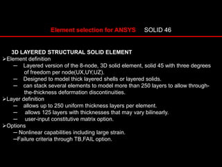 Element selection for ANSYS SOLID 46
3D LAYERED STRUCTURAL SOLID ELEMENT
Element definition
─ Layered version of the 8-node, 3D solid element, solid 45 with three degrees
of freedom per node(UX,UY,UZ).
─ Designed to model thick layered shells or layered solids.
─ can stack several elements to model more than 250 layers to allow through-
the-thickness deformation discontinuities.
Layer definition
─ allows up to 250 uniform thickness layers per element.
─ allows 125 layers with thicknesses that may vary bilinearly.
─ user-input constitutive matrix option.
Options
─ Nonlinear capabilities including large strain.
─Failure criteria through TB,FAIL option.
 