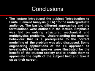 Conclusions
• The lecture introduced the subject `Introduction to
Finite Element Analysis (FEA) ’ to the undergraduate
audience. The basics, different approaches and the
formulations were outlined in the lecture. Emphasis
was laid on solving structural, mechanical and
multiphysics problems. Understanding the material
behaviour that is a prerequisite to the correct
modelling of the problem was also discussed. Some
engineering applications of the FE approach as
investigated by the speaker were illustrated for the
benefit of the student society and to enable them to
appreciate the depth of the subject field and take it
up as their career .
 