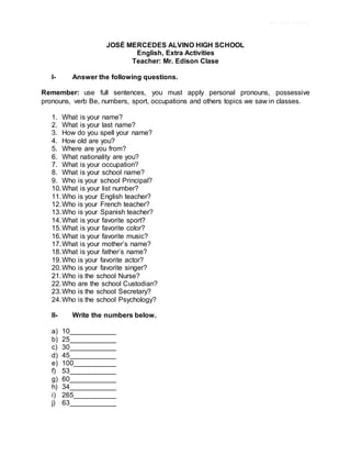 JMA HIGH SCHOOL
JOSÉ MERCEDES ALVINO HIGH SCHOOL
English, Extra Activities
Teacher: Mr. Edison Clase
I- Answer the following questions.
Remember: use full sentences, you must apply personal pronouns, possessive
pronouns, verb Be, numbers, sport, occupations and others topics we saw in classes.
1. What is your name?
2. What is your last name?
3. How do you spell your name?
4. How old are you?
5. Where are you from?
6. What nationality are you?
7. What is your occupation?
8. What is your school name?
9. Who is your school Principal?
10.What is your list number?
11.Who is your English teacher?
12.Who is your French teacher?
13.Who is your Spanish teacher?
14.What is your favorite sport?
15.What is your favorite color?
16.What is your favorite music?
17.What is your mother’s name?
18.What is your father’s name?
19.Who is your favorite actor?
20.Who is your favorite singer?
21.Who is the school Nurse?
22.Who are the school Custodian?
23.Who is the school Secretary?
24.Who is the school Psychology?
II- Write the numbers below.
a) 10____________
b) 25____________
c) 30____________
d) 45____________
e) 100___________
f) 53____________
g) 60____________
h) 34____________
i) 265___________
j) 63____________
 