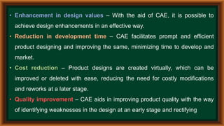 • Enhancement in design values – With the aid of CAE, it is possible to
achieve design enhancements in an effective way.
• Reduction in development time – CAE facilitates prompt and efficient
product designing and improving the same, minimizing time to develop and
market.
• Cost reduction – Product designs are created virtually, which can be
improved or deleted with ease, reducing the need for costly modifications
and reworks at a later stage.
• Quality improvement – CAE aids in improving product quality with the way
of identifying weaknesses in the design at an early stage and rectifying
 