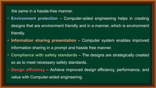 the same in a hassle-free manner.
• Environment protection – Computer-aided engineering helps in creating
designs that are environment friendly and in a manner, which is environment
friendly.
• Information sharing presentation – Computer system enables improved
information sharing in a prompt and hassle free manner.
• Compliance with safety standards – The designs are strategically created
so as to meet necessary safety standards.
• Design efficiency – Achieve improved design efficiency, performance, and
value with Computer-aided engineering.
 
