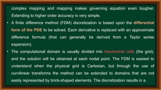 complex mapping and mapping makes governing equation even tougher.
Extending to higher order accuracy is very simple.
• A finite difference method (FDM) discretization is based upon the differential
form of the PDE to be solved. Each derivative is replaced with an approximate
difference formula (that can generally be derived from a Taylor series
expansion).
• The computational domain is usually divided into hexahedral cells (the grid),
and the solution will be obtained at each nodal point. The FDM is easiest to
understand when the physical grid is Cartesian, but through the use of
curvilinear transforms the method can be extended to domains that are not
easily represented by brick-shaped elements. The discretization results in a
 