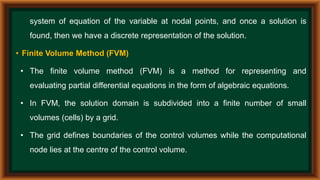 system of equation of the variable at nodal points, and once a solution is
found, then we have a discrete representation of the solution.
• Finite Volume Method (FVM)
• The finite volume method (FVM) is a method for representing and
evaluating partial differential equations in the form of algebraic equations.
• In FVM, the solution domain is subdivided into a finite number of small
volumes (cells) by a grid.
• The grid defines boundaries of the control volumes while the computational
node lies at the centre of the control volume.
 