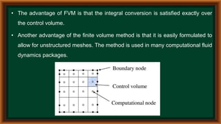 • The advantage of FVM is that the integral conversion is satisfied exactly over
the control volume.
• Another advantage of the finite volume method is that it is easily formulated to
allow for unstructured meshes. The method is used in many computational fluid
dynamics packages.
 