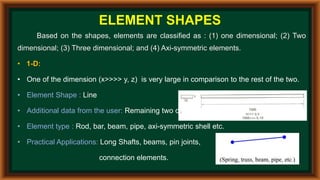 ELEMENT SHAPES
Based on the shapes, elements are classified as : (1) one dimensional; (2) Two
dimensional; (3) Three dimensional; and (4) Axi-symmetric elements.
• 1-D:
• One of the dimension (x>>>> y, z) is very large in comparison to the rest of the two.
• Element Shape : Line
• Additional data from the user: Remaining two dimensions i.e. area of c/s.
• Element type : Rod, bar, beam, pipe, axi-symmetric shell etc.
• Practical Applications: Long Shafts, beams, pin joints,
connection elements.
 