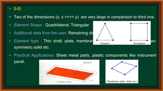 • 2-D:
• Two of the dimensions (x, z >>>> y) are very large in comparison to third one.
• Element Shape : Quadrilateral, Triangular
• Additional data from the user: Remaining dimension i.e. thickness
• Element type : Thin shell, plate, membrane, plane stress, plane strain, axi-
symmetric solid etc.
• Practical Applications: Sheet metal parts, plastic components like instrument
panel.
 