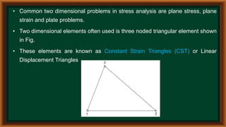 • Common two dimensional problems in stress analysis are plane stress, plane
strain and plate problems.
• Two dimensional elements often used is three noded triangular element shown
in Fig.
• These elements are known as Constant Strain Triangles (CST) or Linear
Displacement Triangles
 