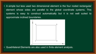 • A simple but less used two dimensional element is the four noded rectangular
element whose sides are parallel to the global coordinate systems. This
systems is easy to construct automatically but it is not well suited to
approximate inclined boundaries.
• Quadrilateral Elements are also used in finite element analysis.
 