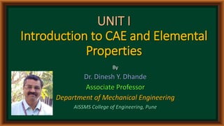 UNIT I
Introduction to CAE and Elemental
Properties
By
Dr. Dinesh Y. Dhande
Associate Professor
Department of Mechanical Engineering
AISSMS College of Engineering, Pune
 