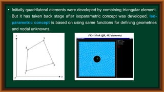 • Initially quadrilateral elements were developed by combining triangular element.
But it has taken back stage after isoparametric concept was developed. Iso-
parametric concept is based on using same functions for defining geometries
and nodal unknowns.
 