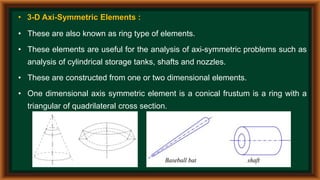 • 3-D Axi-Symmetric Elements :
• These are also known as ring type of elements.
• These elements are useful for the analysis of axi-symmetric problems such as
analysis of cylindrical storage tanks, shafts and nozzles.
• These are constructed from one or two dimensional elements.
• One dimensional axis symmetric element is a conical frustum is a ring with a
triangular of quadrilateral cross section.
 