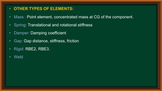 • OTHER TYPES OF ELEMENTS:
• Mass : Point element, concentrated mass at CG of the component.
• Spring: Translational and rotational stiffness
• Damper: Damping coefficient
• Gap: Gap distance, stiffness, friction
• Rigid: RBE2, RBE3.
• Weld
 