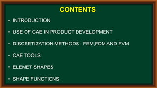 CONTENTS
• INTRODUCTION
• USE OF CAE IN PRODUCT DEVELOPMENT
• DISCRETIZATION METHODS : FEM,FDM AND FVM
• CAE TOOLS
• ELEMET SHAPES
• SHAPE FUNCTIONS
 