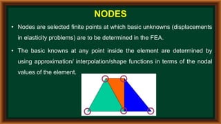 NODES
• Nodes are selected finite points at which basic unknowns (displacements
in elasticity problems) are to be determined in the FEA.
• The basic knowns at any point inside the element are determined by
using approximation/ interpolation/shape functions in terms of the nodal
values of the element.
 