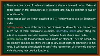 • There are two types of nodes viz.external nodes and internal nodes. External
nodes occur on the edges/surface of elements and may be common to two or
more elements.
• These nodes can be further classified as : (i) Primary nodes and (ii) Secondary
nodes.
• Primary nodes occur at the ends of one dimensional elements or at the corners
in the two or three dimensional elements. Secondary nodes occur along the
side of an element but not at corners. Following figure shows such nodes.
• Internal nodes are the one which occur inside an element. They are specific to
the element selected i.e. there will not be any other element connecting to this
node. Such nodes are selected to satisfy the requirement of geometric isotropy
while choosing interpolation functions.
 