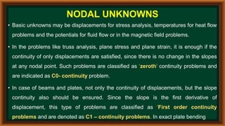 • Basic unknowns may be displacements for stress analysis, temperatures for heat flow
problems and the potentials for fluid flow or in the magnetic field problems.
• In the problems like truss analysis, plane stress and plane strain, it is enough if the
continuity of only displacements are satisfied, since there is no change in the slopes
at any nodal point. Such problems are classified as ‘zeroth’ continuity problems and
are indicated as C0- continuity problem.
• In case of beams and plates, not only the continuity of displacements, but the slope
continuity also should be ensured. Since the slope is the first derivative of
displacement, this type of problems are classified as ‘First order continuity
problems and are denoted as C1 – continuity problems. In exact plate bending
NODAL UNKNOWNS
 
