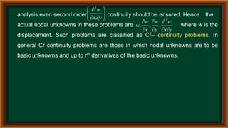 analysis even second order continuity should be ensured. Hence the
actual nodal unknowns in these problems are where w is the
displacement. Such problems are classified as C2– continuity problems. In
general Cr continuity problems are those in which nodal unknowns are to be
basic unknowns and up to rth derivatives of the basic unknowns.
2
.
w
x y
 

 
 
  2
, , ,
w w w
w
x y x y
  
   
 