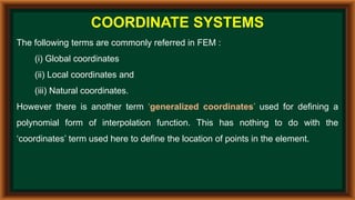 COORDINATE SYSTEMS
The following terms are commonly referred in FEM :
(i) Global coordinates
(ii) Local coordinates and
(iii) Natural coordinates.
However there is another term ‘generalized coordinates’ used for defining a
polynomial form of interpolation function. This has nothing to do with the
‘coordinates’ term used here to define the location of points in the element.
 