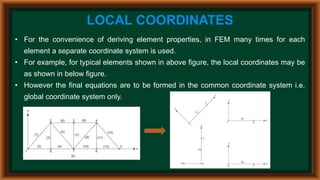 LOCAL COORDINATES
• For the convenience of deriving element properties, in FEM many times for each
element a separate coordinate system is used.
• For example, for typical elements shown in above figure, the local coordinates may be
as shown in below figure.
• However the final equations are to be formed in the common coordinate system i.e.
global coordinate system only.
 