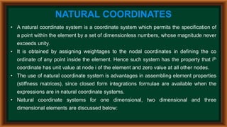 NATURAL COORDINATES
• A natural coordinate system is a coordinate system which permits the specification of
a point within the element by a set of dimensionless numbers, whose magnitude never
exceeds unity.
• It is obtained by assigning weightages to the nodal coordinates in defining the co
ordinate of any point inside the element. Hence such system has the property that ith
coordinate has unit value at node i of the element and zero value at all other nodes.
• The use of natural coordinate system is advantages in assembling element properties
(stiffness matrices), since closed form integrations formulae are available when the
expressions are in natural coordinate systems.
• Natural coordinate systems for one dimensional, two dimensional and three
dimensional elements are discussed below:
 