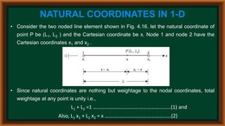 NATURAL COORDINATES IN 1-D
• Consider the two noded line element shown in Fig. 4.16. let the natural coordinate of
point P be (L1, L2 ) and the Cartesian coordinate be x. Node 1 and node 2 have the
Cartesian coordinates x1 and x2 .
• Since natural coordinates are nothing but weightage to the nodal coordinates, total
weightage at any point is unity i.e.,
L1 + L2 =1 ……………………………………………………(1) and
Also, L1 x1 + L2 x2 = x ………………………………………..….(2)
 